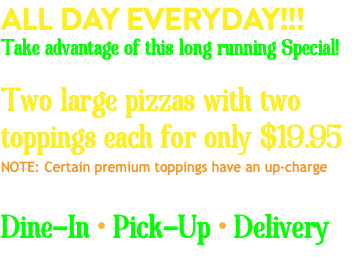 ALL DAY EVERYDAY!!! Take advantage of this long running Special! Two large pizzas with two toppings each for only $19.95 NOTE: Certain premium toppings have an up-charge Dine-In • Pick-Up • Delivery 