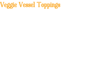 Veggie Vessel Toppings .25¢ ea. Pepperoni • Mushrooms • Green Peppers Onions • Pineapple • Black Olives Spinach • Sun Dried Tomatoes • Jalapeños Canadian Bacon • Anchovies • Broccoli Banana Peppers • Sweet Peppers Beef • Sausage • Ham • Bacon 1.00 Steak 2.00
